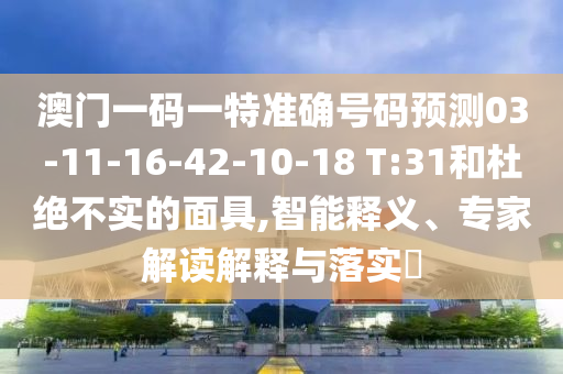 澳門一碼一特準確號碼預(yù)測03-11-16-42-10-18 T:31和杜絕不實的面具,智能釋義、專家解讀解釋與落實?