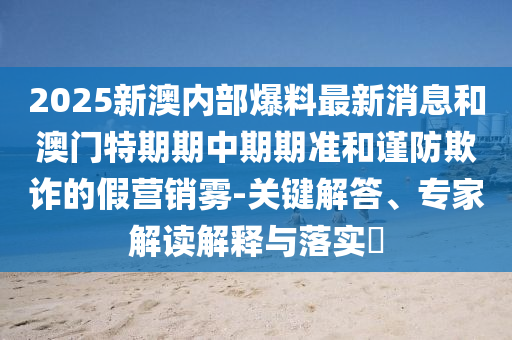 2025新澳內(nèi)部爆料最新消息和澳門特期期中期期準(zhǔn)和謹(jǐn)防欺詐的假營銷霧-關(guān)鍵解答、專家解讀解釋與落實(shí)?