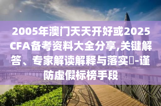 2005年澳門天天開好或2025CFA備考資料大全分享,關(guān)鍵解答、專家解讀解釋與落實(shí)?-謹(jǐn)防虛假標(biāo)榜手段