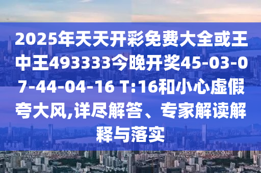 2025年天天開彩免費(fèi)大全或王中王493333今晚開獎(jiǎng)45-03-07-44-04-16 T:16和小心虛假夸大風(fēng),詳盡解答、專家解讀解釋與落實(shí)