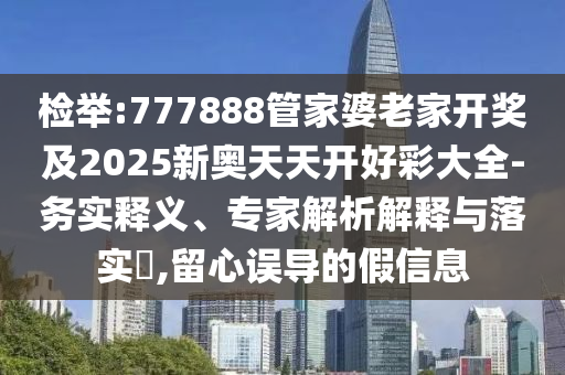檢舉:777888管家婆老家開獎及2025新奧天天開好彩大全-務(wù)實釋義、專家解析解釋與落實?,留心誤導(dǎo)的假信息
