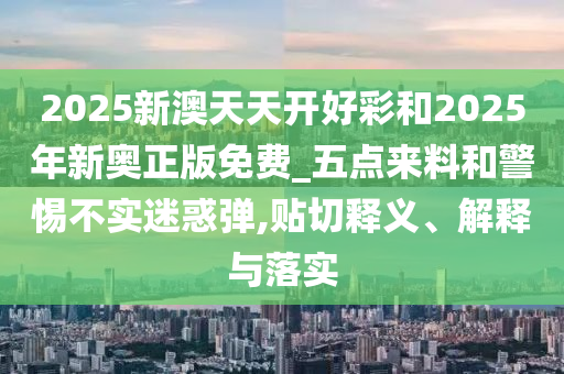 2025新澳天天開好彩和2025年新奧正版免費_五點來料和警惕不實迷惑彈,貼切釋義、解釋與落實