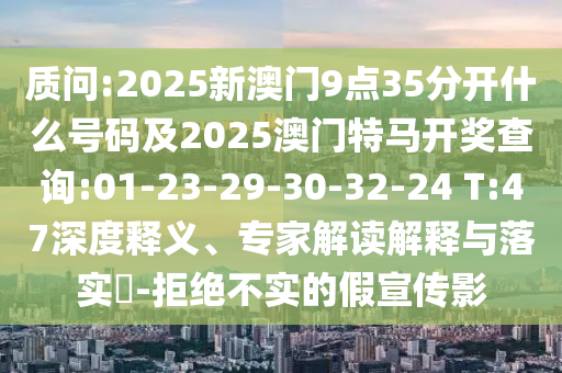 質(zhì)問:2025新澳門9點35分開什么號碼及2025澳門特馬開獎查詢:01-23-29-30-32-24 T:47深度釋義、專家解讀解釋與落實?-拒絕不實的假宣傳影