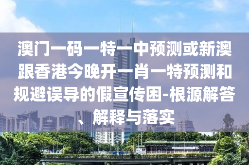 澳門一碼一特一中預(yù)測或新澳跟香港今晚開一肖一特預(yù)測和規(guī)避誤導(dǎo)的假宣傳困-根源解答、解釋與落實