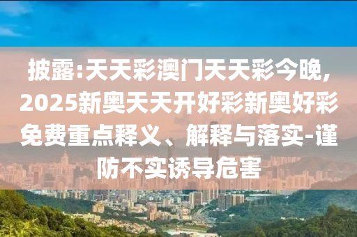 披露:天天彩澳門天天彩今晚,2025新奧天天開好彩新奧好彩免費(fèi)重點(diǎn)釋義、解釋與落實(shí)-謹(jǐn)防不實(shí)誘導(dǎo)危害