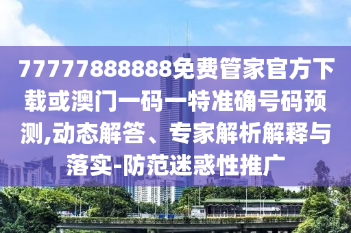 77777888888免費管家官方下載或澳門一碼一特準確號碼預測,動態(tài)解答、專家解析解釋與落實-防范迷惑性推廣