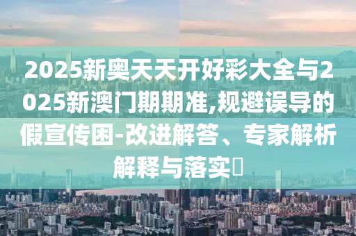 2025新奧天天開好彩大全與2025新澳門期期準(zhǔn),規(guī)避誤導(dǎo)的假宣傳困-改進解答、專家解析解釋與落實?