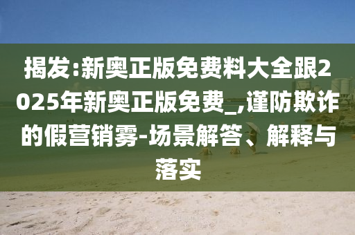揭發(fā):新奧正版免費料大全跟2025年新奧正版免費_,謹防欺詐的假營銷霧-場景解答、解釋與落實