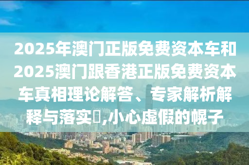 2025年澳門正版免費(fèi)資本車和2025澳門跟香港正版免費(fèi)資本車真相理論解答、專家解析解釋與落實(shí)?,小心虛假的幌子