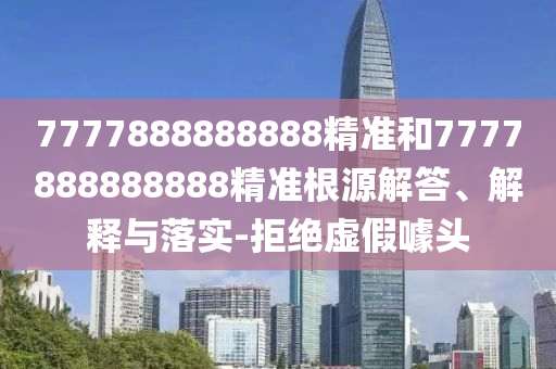 7777888888888精準(zhǔn)和7777888888888精準(zhǔn)根源解答、解釋與落實(shí)-拒絕虛假噱頭
