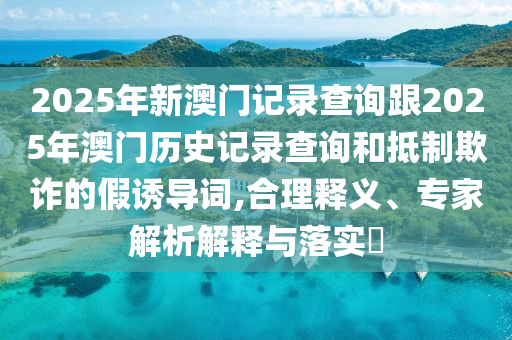 2025年新澳門(mén)記錄查詢(xún)跟2025年澳門(mén)歷史記錄查詢(xún)和抵制欺詐的假誘導(dǎo)詞,合理釋義、專(zhuān)家解析解釋與落實(shí)?
