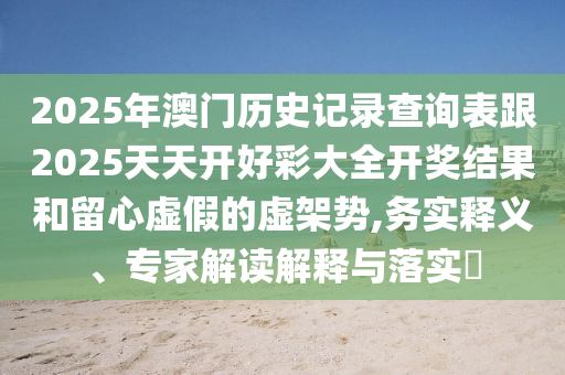 2025年澳門歷史記錄查詢表跟2025天天開好彩大全開獎結(jié)果和留心虛假的虛架勢,務(wù)實釋義、專家解讀解釋與落實?