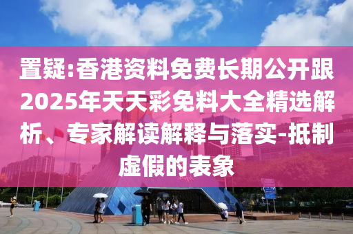 置疑:香港資料免費長期公開跟2025年天天彩免料大全精選解析、專家解讀解釋與落實-抵制虛假的表象