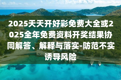2025天天開好彩免費大全或2025全年免費資料開獎結(jié)果協(xié)同解答、解釋與落實-防范不實誘導(dǎo)風(fēng)險