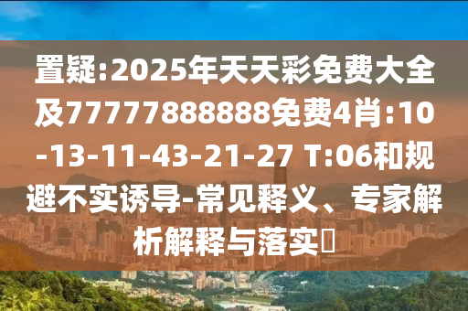 置疑:2025年天天彩免費大全及77777888888免費4肖:10-13-11-43-21-27 T:06和規(guī)避不實誘導(dǎo)-常見釋義、專家解析解釋與落實?