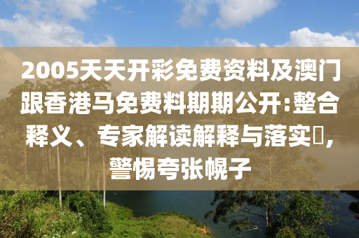 2005天天開彩免費(fèi)資料及澳門跟香港馬免費(fèi)料期期公開:整合釋義、專家解讀解釋與落實(shí)?,警惕夸張幌子