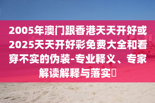 2005年澳門(mén)跟香港天天開(kāi)好或2025天天開(kāi)好彩免費(fèi)大全和看穿不實(shí)的偽裝-專(zhuān)業(yè)釋義、專(zhuān)家解讀解釋與落實(shí)?