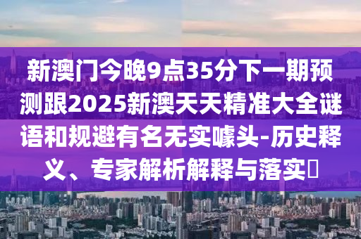 新澳門今晚9點35分下一期預(yù)測跟2025新澳天天精準(zhǔn)大全謎語和規(guī)避有名無實噱頭-歷史釋義、專家解析解釋與落實?