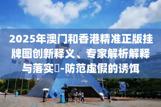 2025年澳門和香港精準(zhǔn)正版掛牌圖創(chuàng)新釋義、專家解析解釋與落實(shí)?-防范虛假的誘餌