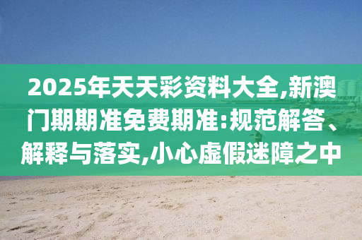 2025年天天彩資料大全,新澳門(mén)期期準(zhǔn)免費(fèi)期準(zhǔn):規(guī)范解答、解釋與落實(shí),小心虛假迷障之中
