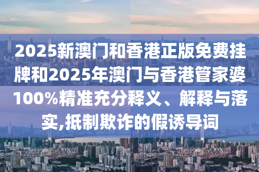 2025新澳門和香港正版免費(fèi)掛牌和2025年澳門與香港管家婆100%精準(zhǔn)充分釋義、解釋與落實(shí),抵制欺詐的假誘導(dǎo)詞