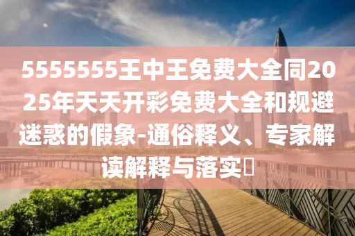 5555555王中王免費大全同2025年天天開彩免費大全和規(guī)避迷惑的假象-通俗釋義、專家解讀解釋與落實?
