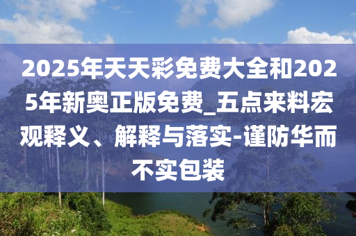 2025年天天彩免費大全和2025年新奧正版免費_五點來料宏觀釋義、解釋與落實-謹防華而不實包裝