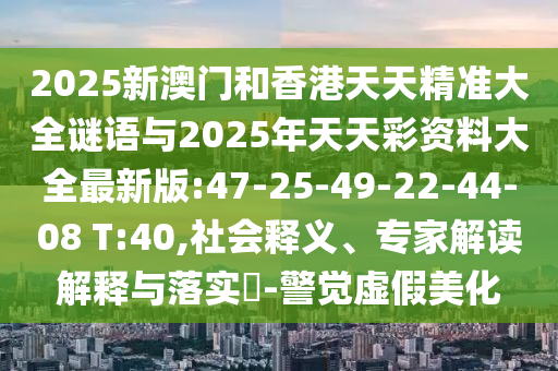 2025新澳門和香港天天精準大全謎語與2025年天天彩資料大全最新版:47-25-49-22-44-08 T:40,社會釋義、專家解讀解釋與落實?-警覺虛假美化