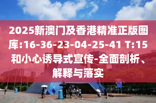 2025新澳門及香港精準正版圖庫:16-36-23-04-25-41 T:15和小心誘導式宣傳-全面剖析、解釋與落實