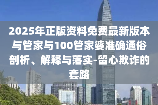 2025年正版資料免費最新版本與管家與100管家婆準確通俗剖析、解釋與落實-留心欺詐的套路