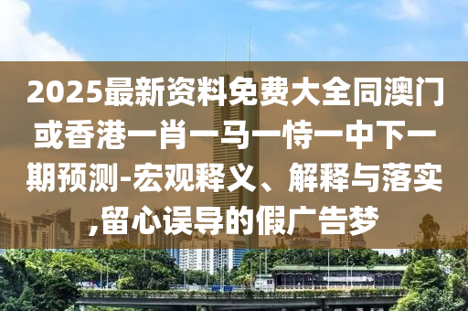 2025最新資料免費(fèi)大全同澳門或香港一肖一馬一恃一中下一期預(yù)測(cè)-宏觀釋義、解釋與落實(shí),留心誤導(dǎo)的假廣告夢(mèng)