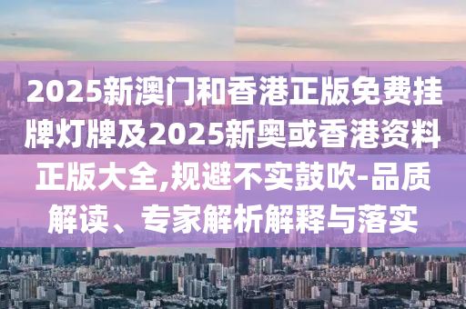 2025新澳門和香港正版免費掛牌燈牌及2025新奧或香港資料正版大全,規(guī)避不實鼓吹-品質(zhì)解讀、專家解析解釋與落實