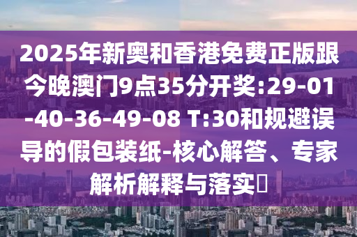 2025年新奧和香港免費正版跟今晚澳門9點35分開獎:29-01-40-36-49-08 T:30和規(guī)避誤導(dǎo)的假包裝紙-核心解答、專家解析解釋與落實?