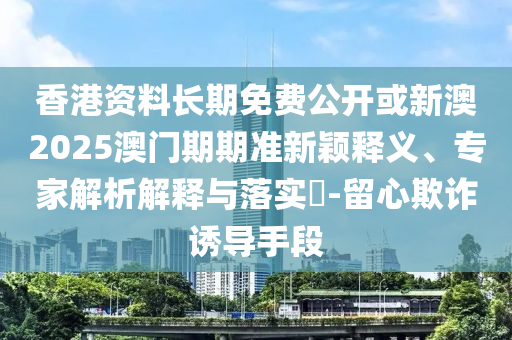 香港資料長期免費公開或新澳2025澳門期期準(zhǔn)新穎釋義、專家解析解釋與落實?-留心欺詐誘導(dǎo)手段
