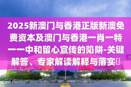 2025新澳門與香港正版新澳免費資本及澳門與香港一肖一特一一中和留心宣傳的陷阱-關(guān)鍵解答、專家解讀解釋與落實?