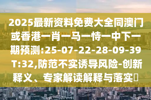 2025最新資料免費(fèi)大全同澳門(mén)或香港一肖一馬一恃一中下一期預(yù)測(cè):25-07-22-28-09-39 T:32,防范不實(shí)誘導(dǎo)風(fēng)險(xiǎn)-創(chuàng)新釋義、專(zhuān)家解讀解釋與落實(shí)?