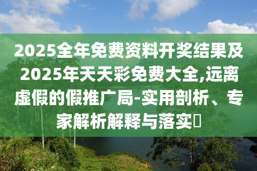 2025全年免費資料開獎結果及2025年天天彩免費大全,遠離虛假的假推廣局-實用剖析、專家解析解釋與落實?
