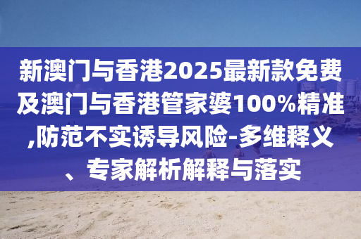 新澳門與香港2025最新款免費及澳門與香港管家婆100%精準,防范不實誘導(dǎo)風(fēng)險-多維釋義、專家解析解釋與落實