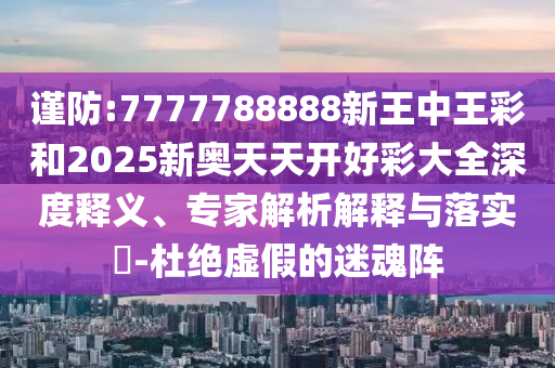 謹(jǐn)防:7777788888新王中王彩和2025新奧天天開好彩大全深度釋義、專家解析解釋與落實?-杜絕虛假的迷魂陣