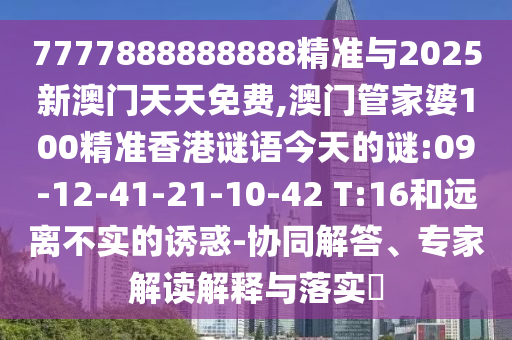 7777888888888精準(zhǔn)與2025新澳門(mén)天天免費(fèi),澳門(mén)管家婆100精準(zhǔn)香港謎語(yǔ)今天的謎:09-12-41-21-10-42 T:16和遠(yuǎn)離不實(shí)的誘惑-協(xié)同解答、專(zhuān)家解讀解釋與落實(shí)?