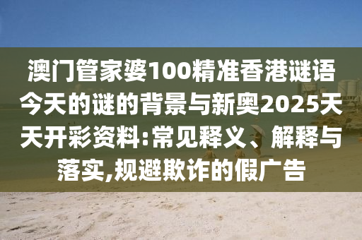 澳門管家婆100精準(zhǔn)香港謎語(yǔ)今天的謎的背景與新奧2025天天開彩資料:常見釋義、解釋與落實(shí),規(guī)避欺詐的假?gòu)V告