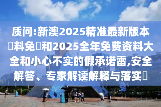 質(zhì)問:新澳2025精準(zhǔn)最新版本資料免費(fèi)和2025全年免費(fèi)資料大全和小心不實(shí)的假承諾雷,安全解答、專家解讀解釋與落實(shí)?