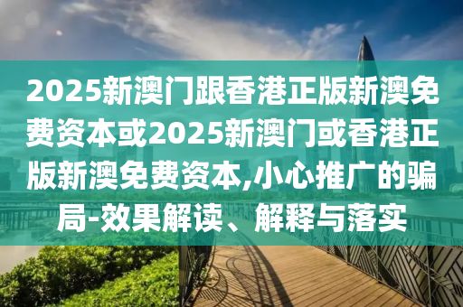 2025新澳門跟香港正版新澳免費(fèi)資本或2025新澳門或香港正版新澳免費(fèi)資本,小心推廣的騙局-效果解讀、解釋與落實(shí)