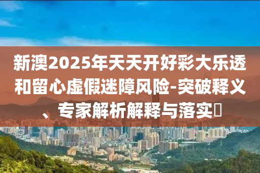 新澳2025年天天開好彩大樂透和留心虛假迷障風(fēng)險(xiǎn)-突破釋義、專家解析解釋與落實(shí)?