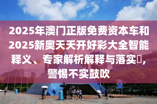 2025年澳門正版免費(fèi)資本車和2025新奧天天開好彩大全智能釋義、專家解析解釋與落實(shí)?,警惕不實(shí)鼓吹