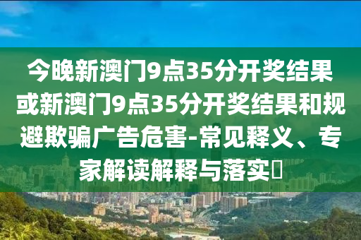 今晚新澳門9點35分開獎結(jié)果或新澳門9點35分開獎結(jié)果和規(guī)避欺騙廣告危害-常見釋義、專家解讀解釋與落實?