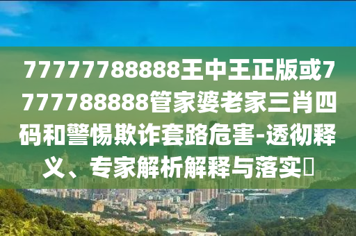 77777788888王中王正版或7777788888管家婆老家三肖四碼和警惕欺詐套路危害-透徹釋義、專家解析解釋與落實?