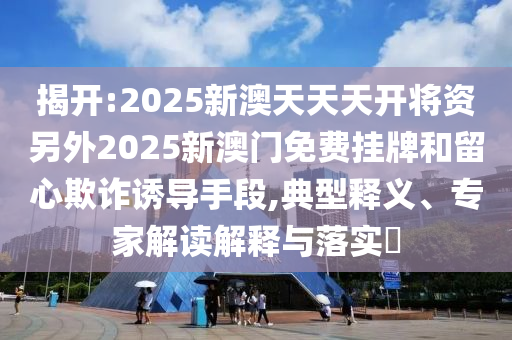 揭開:2025新澳天天天開將資另外2025新澳門免費掛牌和留心欺詐誘導(dǎo)手段,典型釋義、專家解讀解釋與落實?