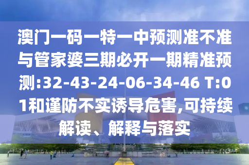 澳門一碼一特一中預(yù)測準(zhǔn)不準(zhǔn)與管家婆三期必開一期精準(zhǔn)預(yù)測:32-43-24-06-34-46 T:01和謹(jǐn)防不實誘導(dǎo)危害,可持續(xù)解讀、解釋與落實