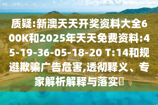 質(zhì)疑:新澳天天開獎資料大全600K和2025年天天免費資料:45-19-36-05-18-20 T:14和規(guī)避欺騙廣告危害,透徹釋義、專家解析解釋與落實?